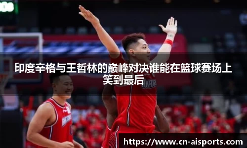 印度辛格与王哲林的巅峰对决谁能在篮球赛场上笑到最后